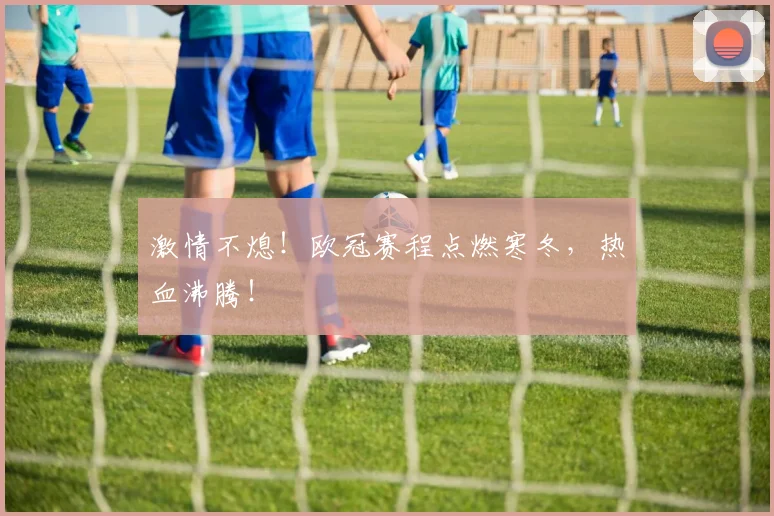 激情不熄!欧冠赛程点燃寒冬,热血沸腾!