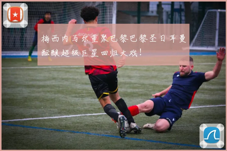 梅西内马尔重聚巴黎巴黎圣日耳曼酝酿超级巨星回归大戏！