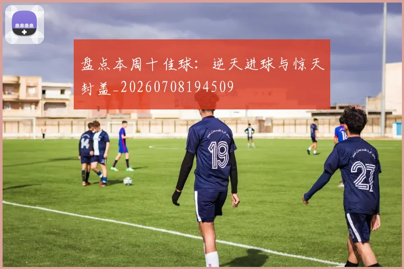 盘点本周十佳球:逆天进球与惊天封盖_20260708194509