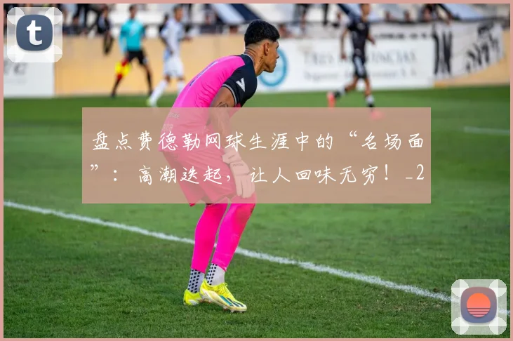 盘点费德勒网球生涯中的“名场面”：高潮迭起，让人回味无穷！_20260708194511