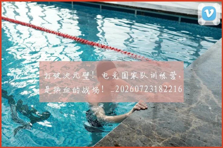 打破次元壁！电竞国家队训练营，是热血的战场！_20260723182216