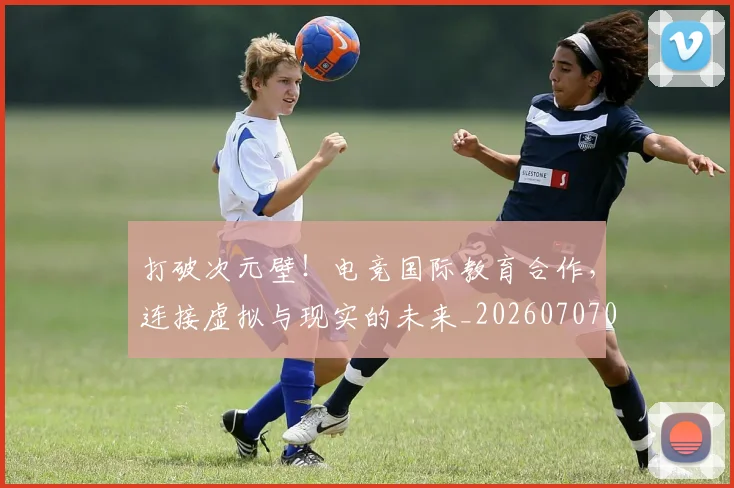 打破次元壁！电竞国际教育合作，连接虚拟与现实的未来_20260707014237