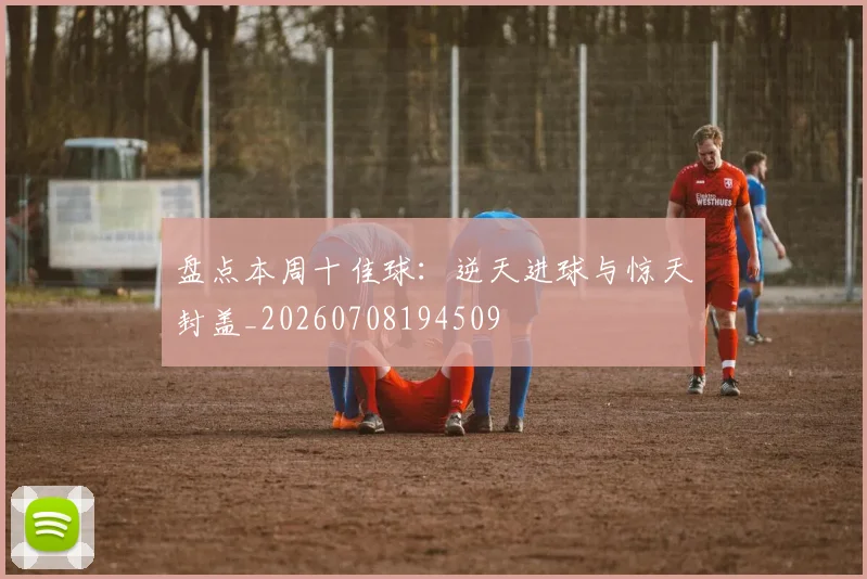 盘点本周十佳球:逆天进球与惊天封盖_20260708194509