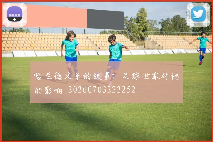 哈兰德父亲的故事：足球世家对他的影响_20260703222252