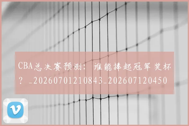 CBA总决赛预测：谁能捧起冠军奖杯？_20260701210843_20260712045050