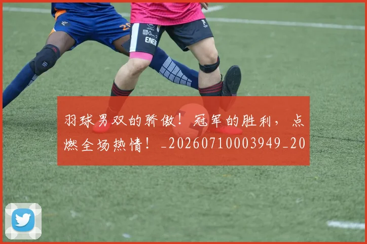 羽球男双的骄傲！冠军的胜利，点燃全场热情！_20260710003949_20260803143700