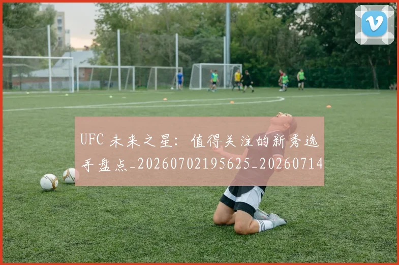 UFC 未来之星:值得关注的新秀选手盘点_20260702195625_20260714215640