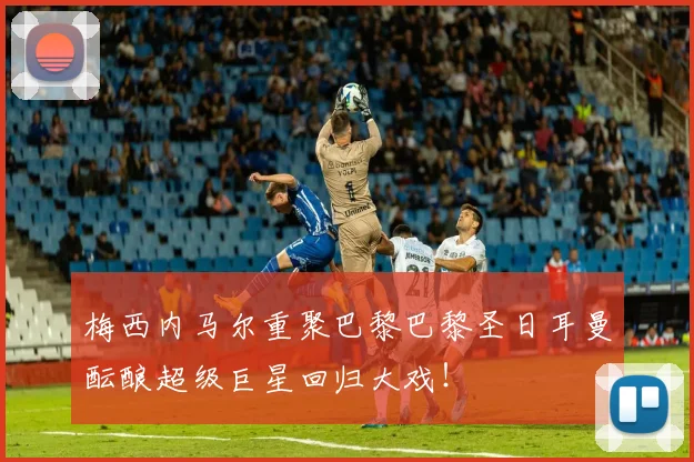 梅西内马尔重聚巴黎巴黎圣日耳曼酝酿超级巨星回归大戏!