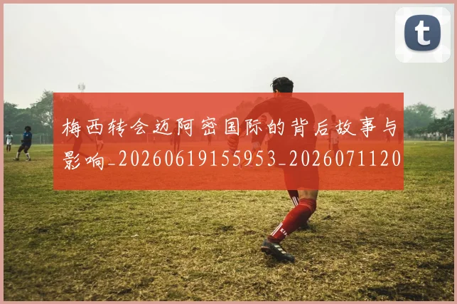 梅西转会迈阿密国际的背后故事与影响_20260619155953_20260711200519_20260731182734