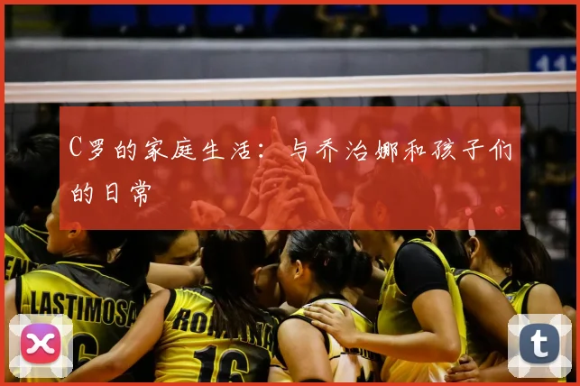 C罗的家庭生活:与乔治娜和孩子们的日常