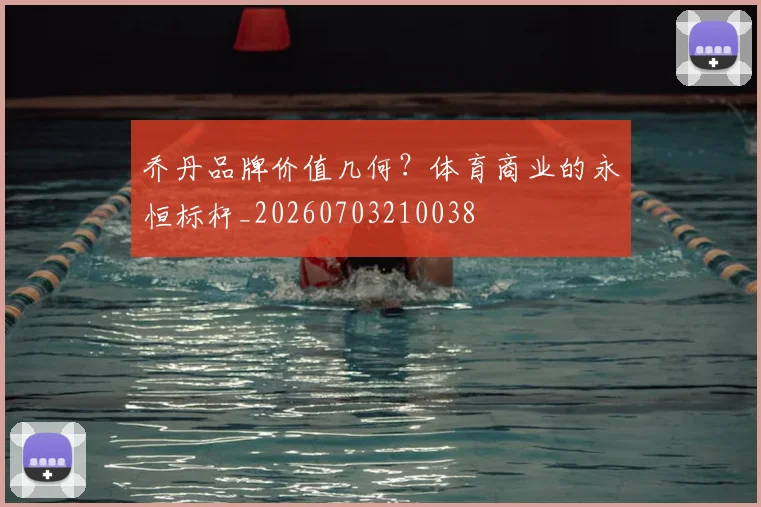 乔丹品牌价值几何?体育商业的永恒标杆_20260703210038