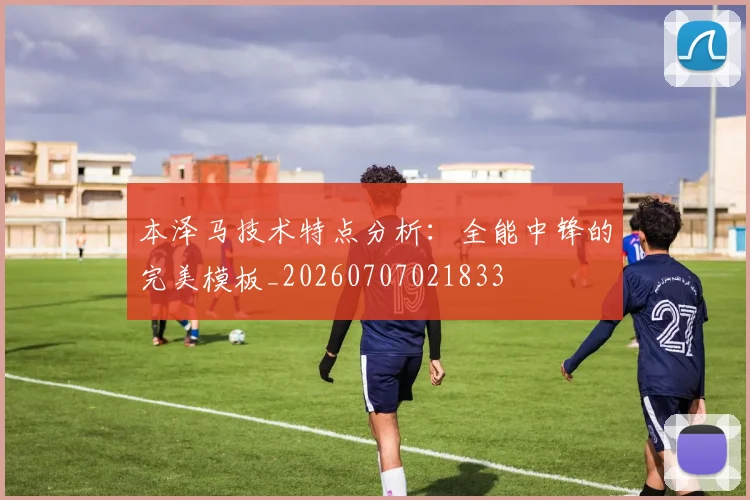 本泽马技术特点分析：全能中锋的完美模板_20260707021833