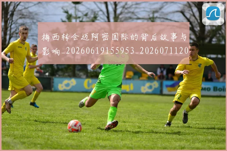 梅西转会迈阿密国际的背后故事与影响_20260619155953_20260711200519