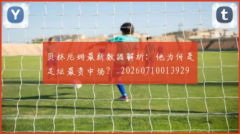贝林厄姆最新数据解析:他为何是足坛最贵中场?_20260710013929