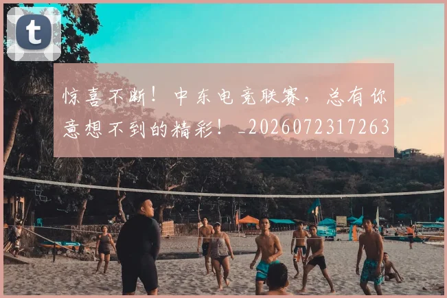 惊喜不断！中东电竞联赛，总有你意想不到的精彩！_20260723172639
